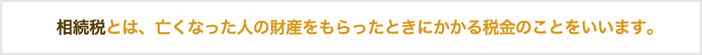 相続税とは、亡くなった人の財産をもらったときにかかる税金のことをいいます。